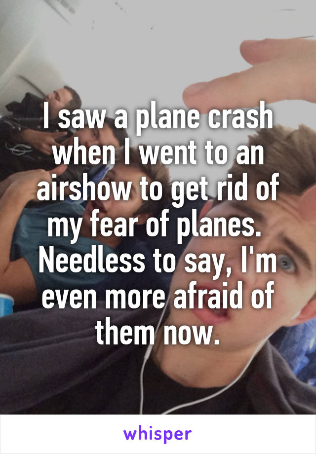 I saw a plane crash when I went to an airshow to get rid of my fear of planes.  Needless to say, I'm even more afraid of them now.