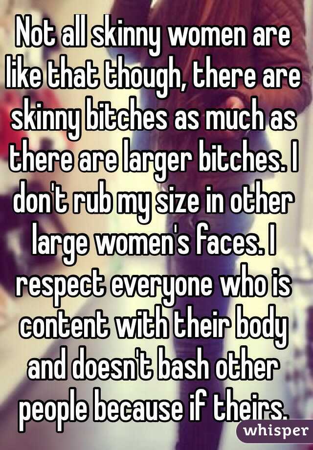 Not all skinny women are like that though, there are skinny bitches as much as there are larger bitches. I don't rub my size in other large women's faces. I respect everyone who is content with their body and doesn't bash other people because if theirs.
