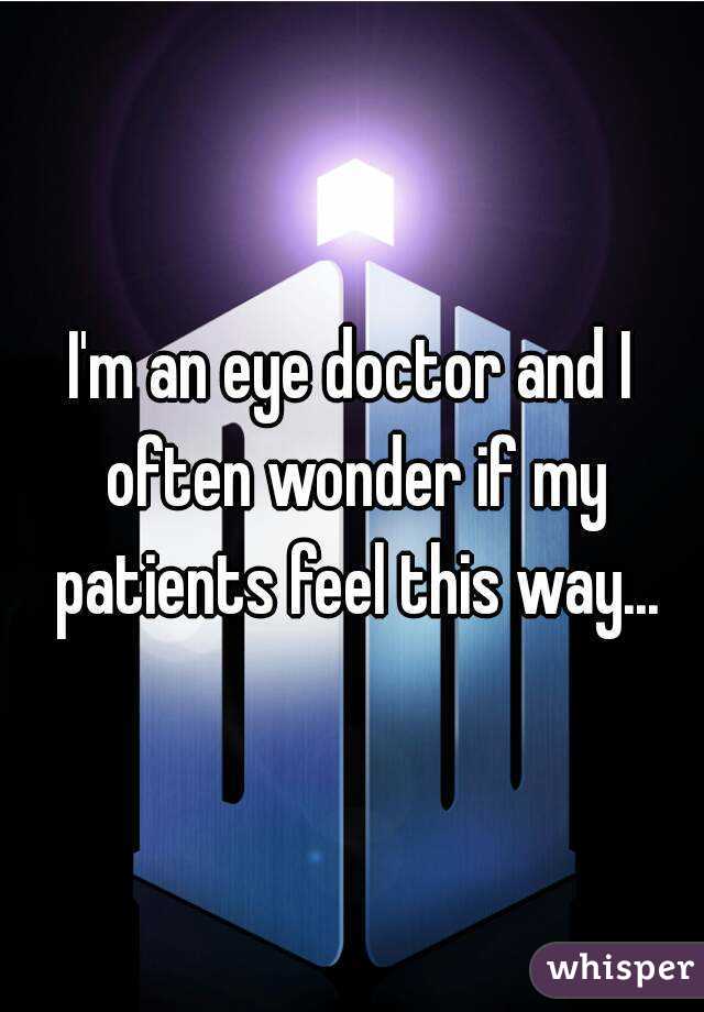 I'm an eye doctor and I often wonder if my patients feel this way...