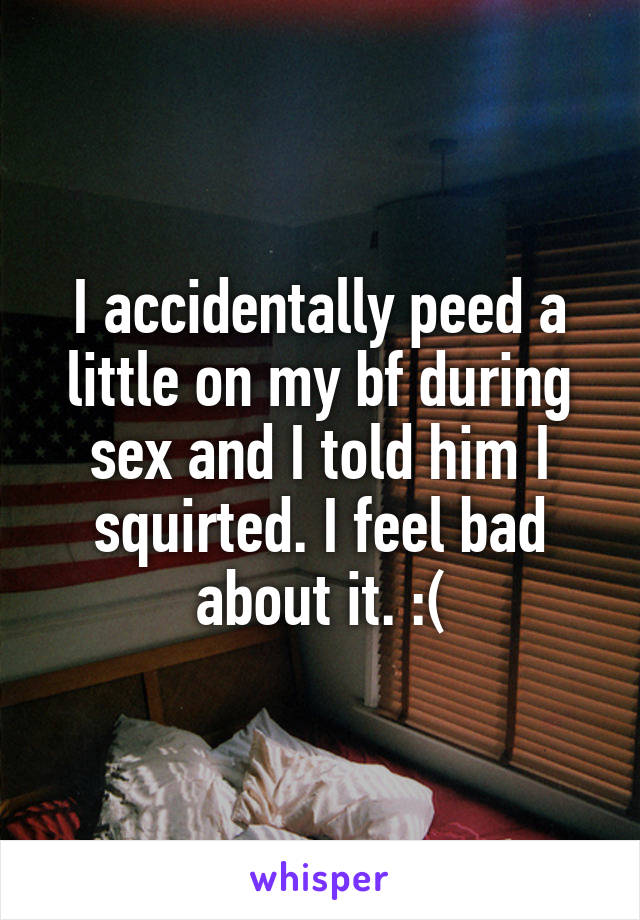 I accidentally peed a little on my bf during sex and I told him I squirted. I feel bad about it. :(