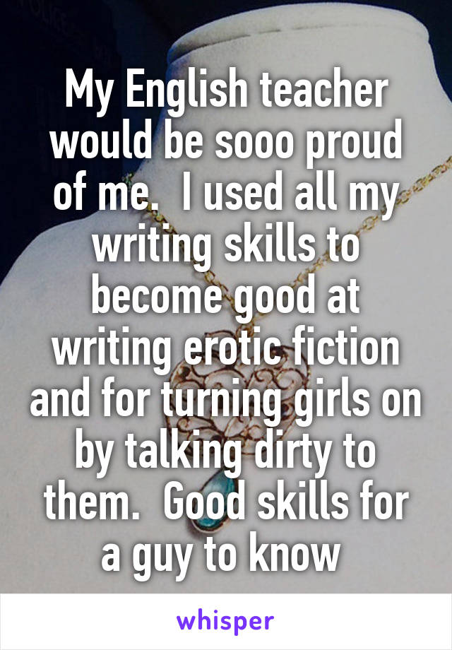 My English teacher would be sooo proud of me.  I used all my writing skills to become good at writing erotic fiction and for turning girls on by talking dirty to them.  Good skills for a guy to know 