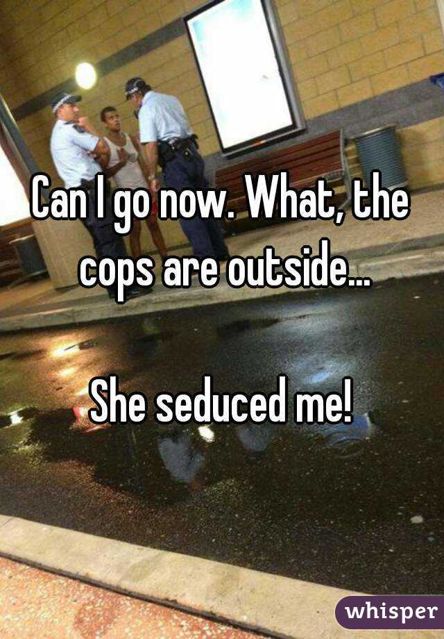 Can I go now. What, the cops are outside...

She seduced me!