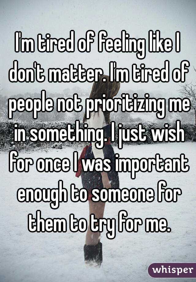 I'm tired of feeling like I don't matter. I'm tired of people not prioritizing me in something. I just wish for once I was important enough to someone for them to try for me.