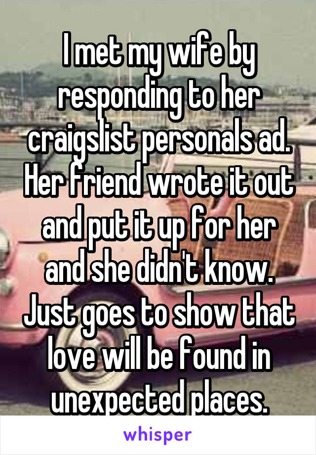 I met my wife by responding to her craigslist personals ad. Her friend wrote it out and put it up for her and she didn't know. Just goes to show that love will be found in unexpected places.