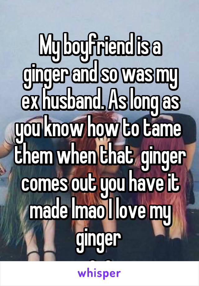                              
My boyfriend is a ginger and so was my ex husband. As long as you know how to tame  them when that  ginger comes out you have it made lmao I love my ginger 
o_o