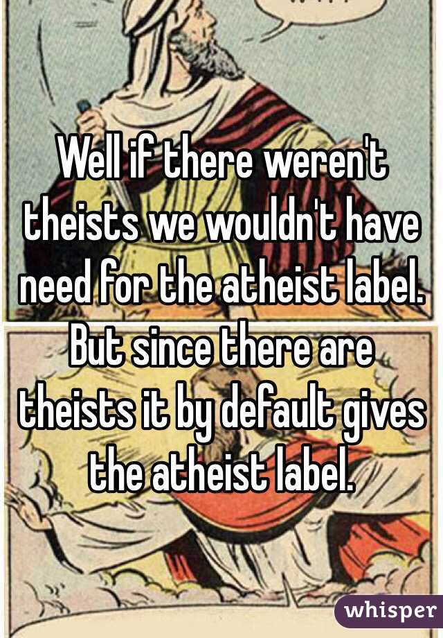 Well if there weren't theists we wouldn't have need for the atheist label. But since there are theists it by default gives the atheist label. 