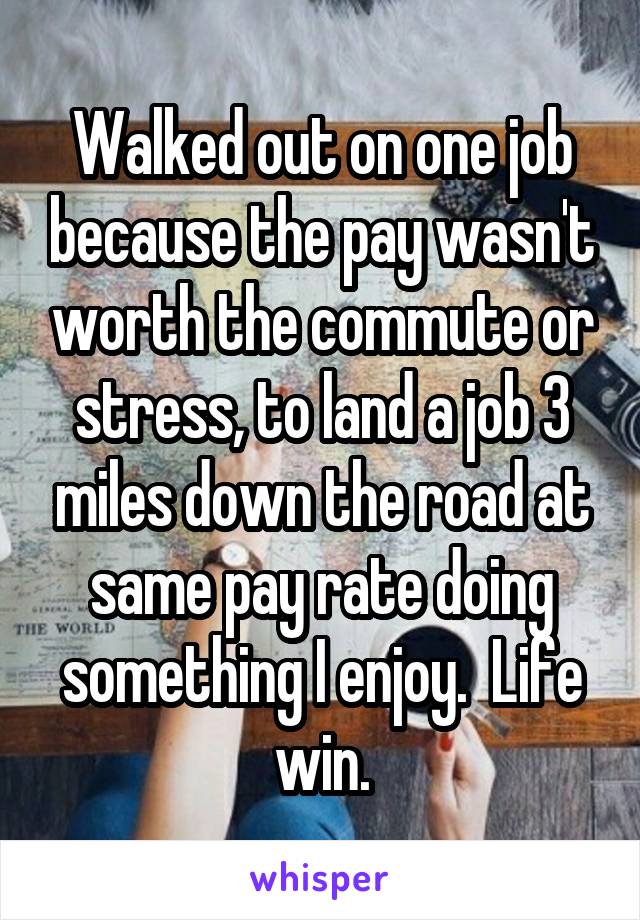 Walked out on one job because the pay wasn't worth the commute or stress, to land a job 3 miles down the road at same pay rate doing something I enjoy.  Life win.