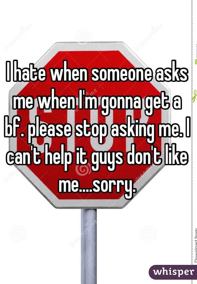 I hate when someone asks me when I'm gonna get a bf. please stop asking me. I can't help it guys don't like me....sorry.