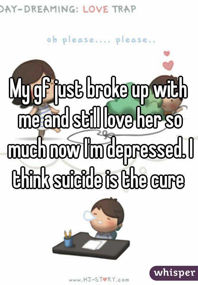 My gf just broke up with me and still love her so much now I'm depressed. I think suicide is the cure 