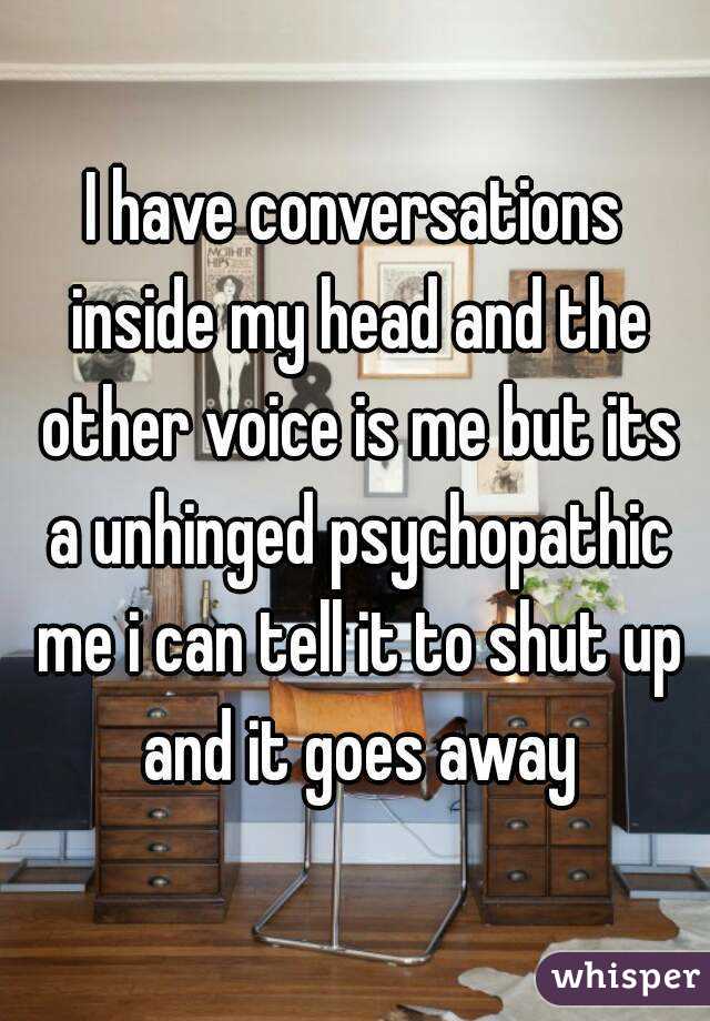 I have conversations inside my head and the other voice is me but its a unhinged psychopathic me i can tell it to shut up and it goes away