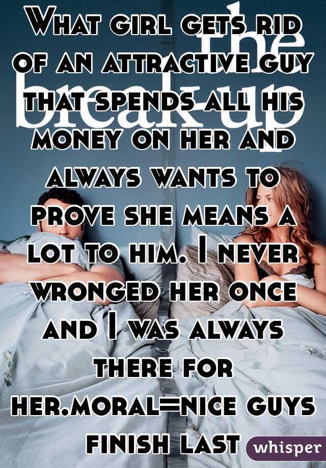 What girl gets rid of an attractive guy that spends all his money on her and always wants to prove she means a lot to him. I never wronged her once and I was always there for her.moral=nice guys finish last