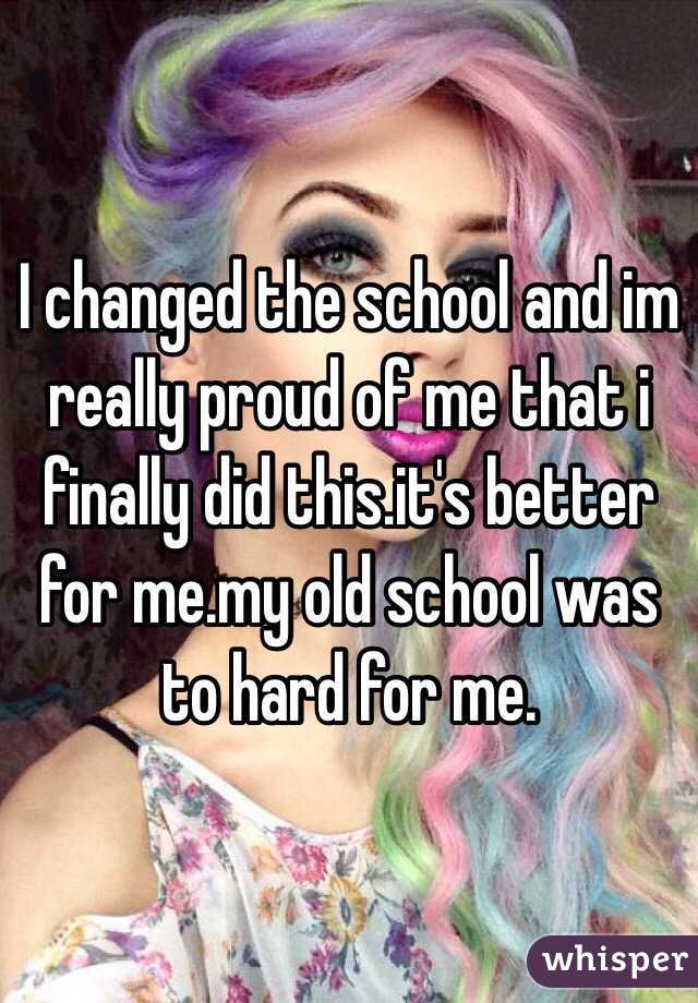 I changed the school and im really proud of me that i finally did this.it's better for me.my old school was to hard for me.