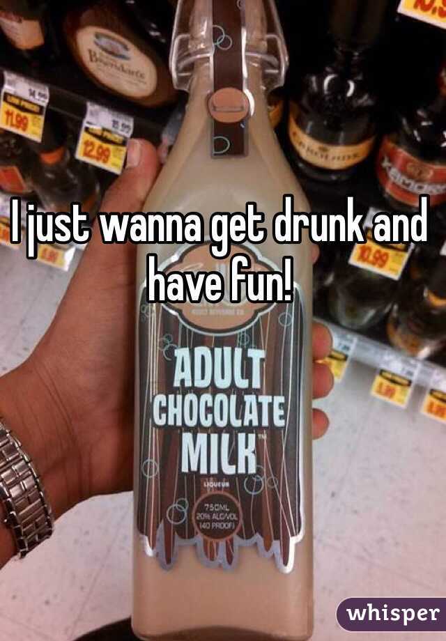 I just wanna get drunk and have fun!