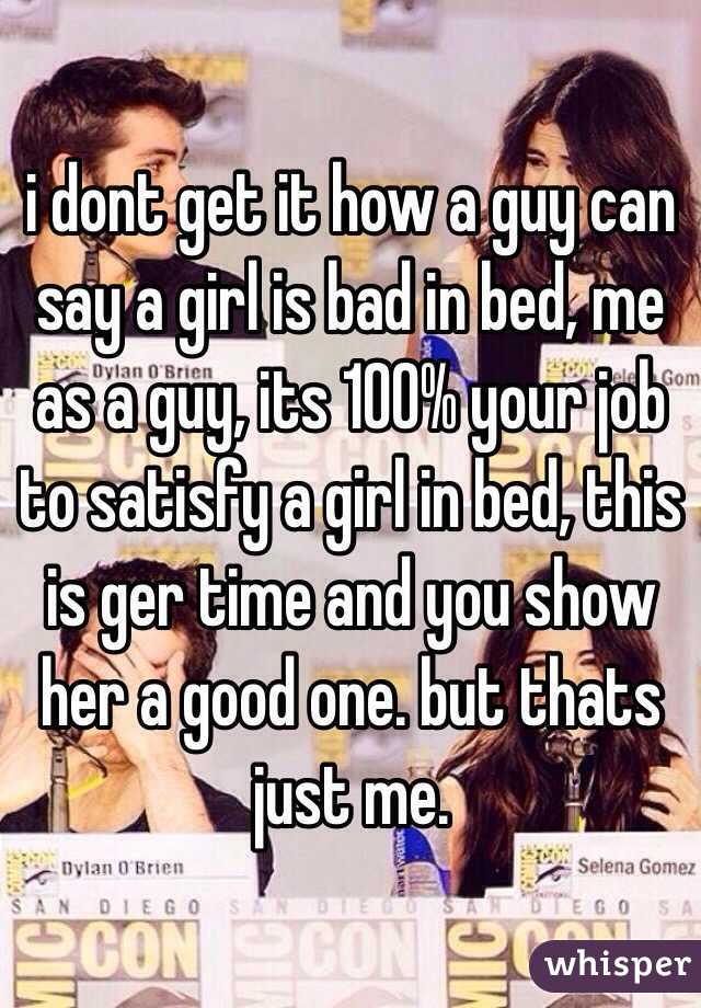 i dont get it how a guy can say a girl is bad in bed, me as a guy, its 100% your job to satisfy a girl in bed, this is ger time and you show her a good one. but thats just me. 