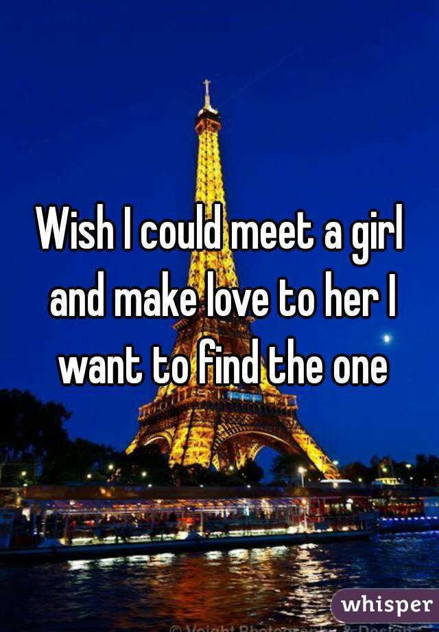 Wish I could meet a girl and make love to her I want to find the one