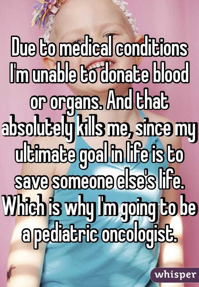 Due to medical conditions I'm unable to donate blood or organs. And that absolutely kills me, since my ultimate goal in life is to save someone else's life. Which is why I'm going to be a pediatric oncologist.
