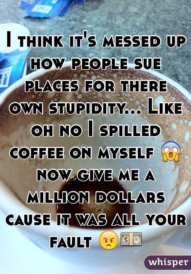 I think it's messed up how people sue places for there own stupidity... Like oh no I spilled coffee on myself 😱 now give me a million dollars cause it was all your fault 😠💵
