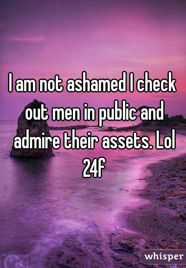 I am not ashamed I check out men in public and admire their assets. Lol 24f
