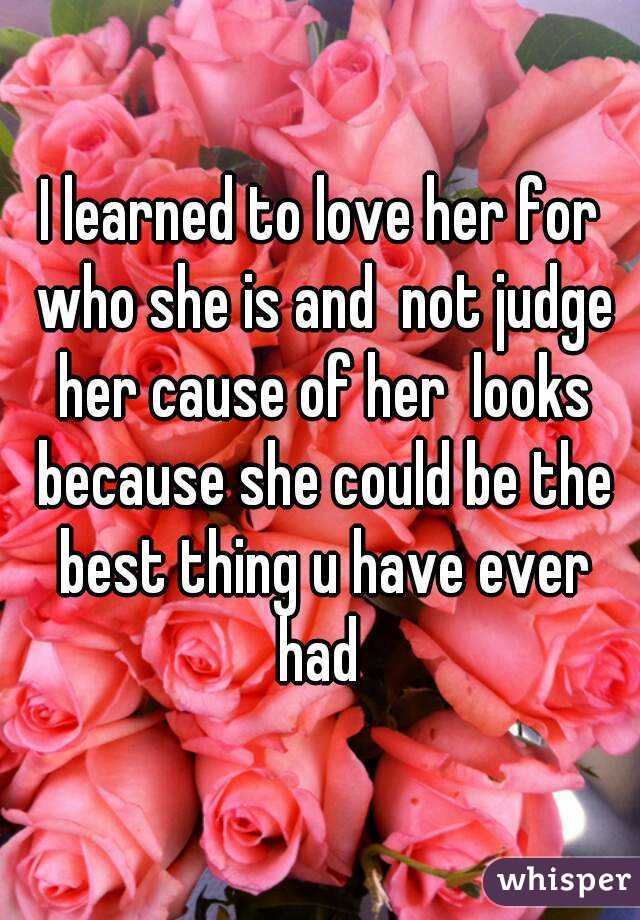I learned to love her for who she is and  not judge her cause of her  looks because she could be the best thing u have ever had 