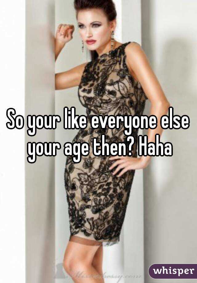 So your like everyone else your age then? Haha