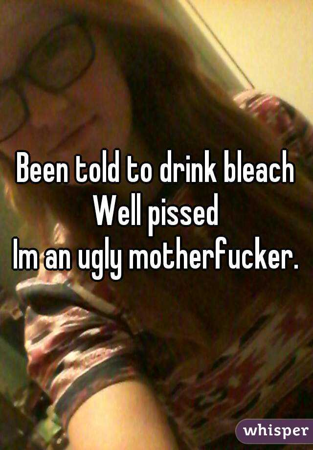 Been told to drink bleach
Well pissed
Im an ugly motherfucker.