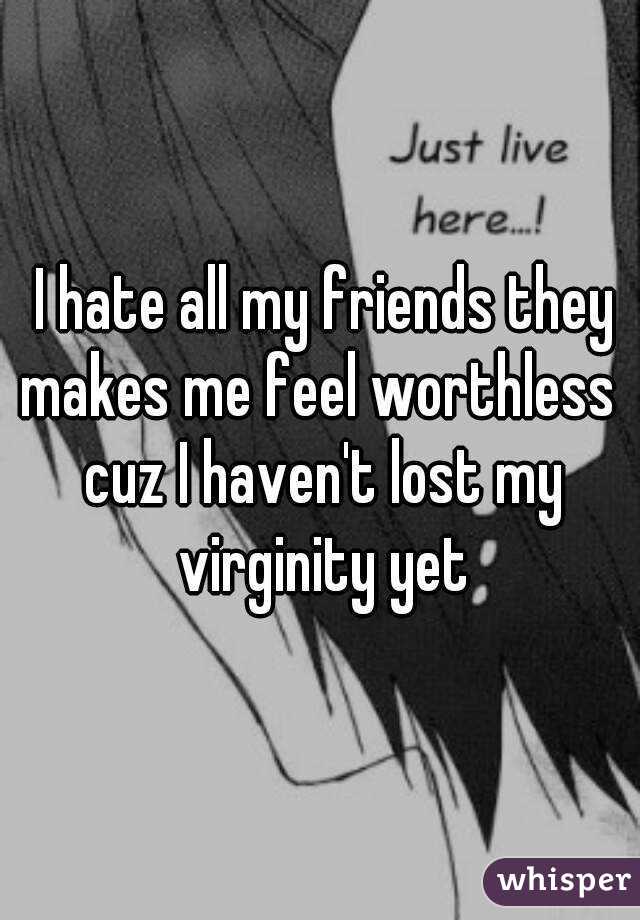  I hate all my friends they makes me feel worthless  cuz I haven't lost my virginity yet