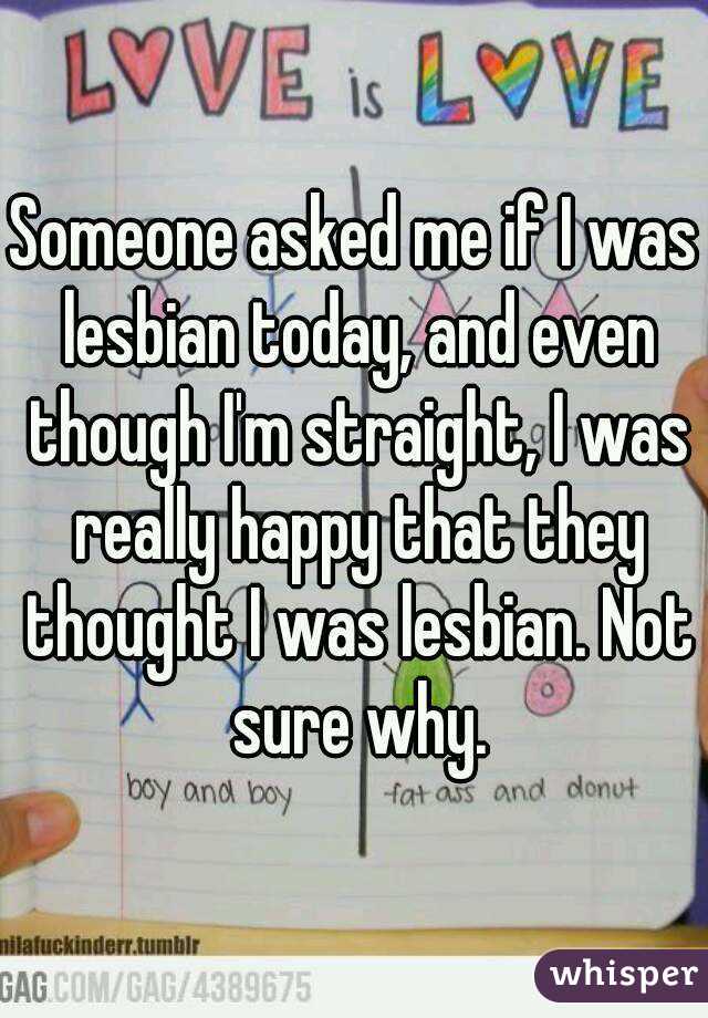 Someone asked me if I was lesbian today, and even though I'm straight, I was really happy that they thought I was lesbian. Not sure why.