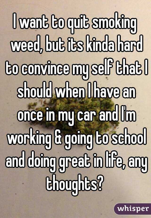 I want to quit smoking weed, but its kinda hard to convince my self that I should when I have an once in my car and I'm working & going to school and doing great in life, any thoughts? 
