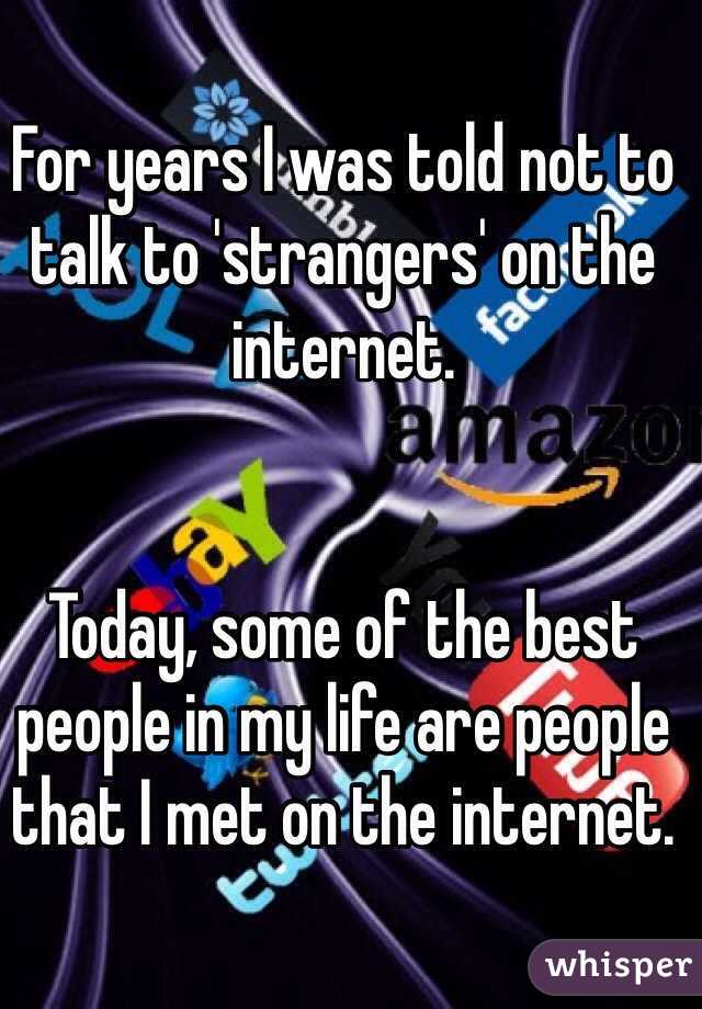 For years I was told not to talk to 'strangers' on the internet. 


Today, some of the best people in my life are people that I met on the internet. 