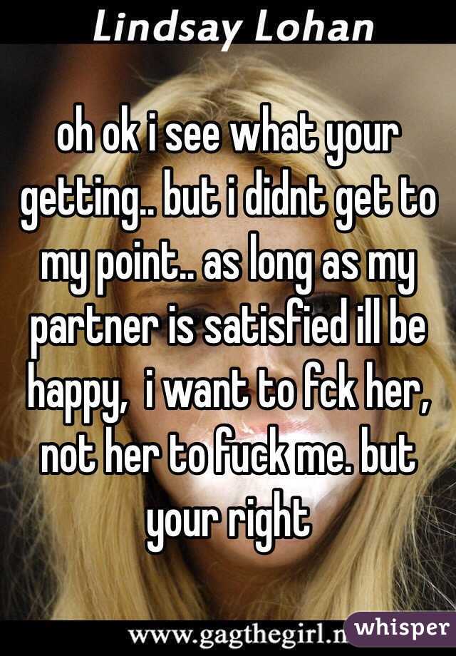 oh ok i see what your getting.. but i didnt get to my point.. as long as my partner is satisfied ill be happy,  i want to fck her, not her to fuck me. but your right