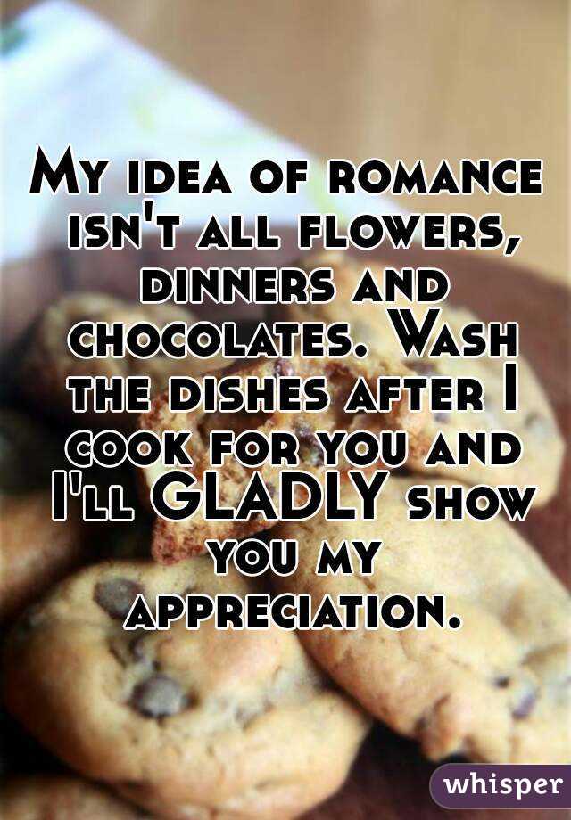 My idea of romance isn't all flowers, dinners and chocolates. Wash the dishes after I cook for you and I'll GLADLY show you my appreciation.