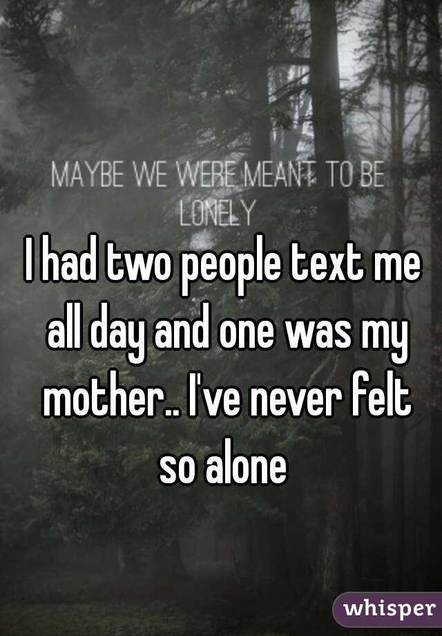 I had two people text me all day and one was my mother.. I've never felt so alone 