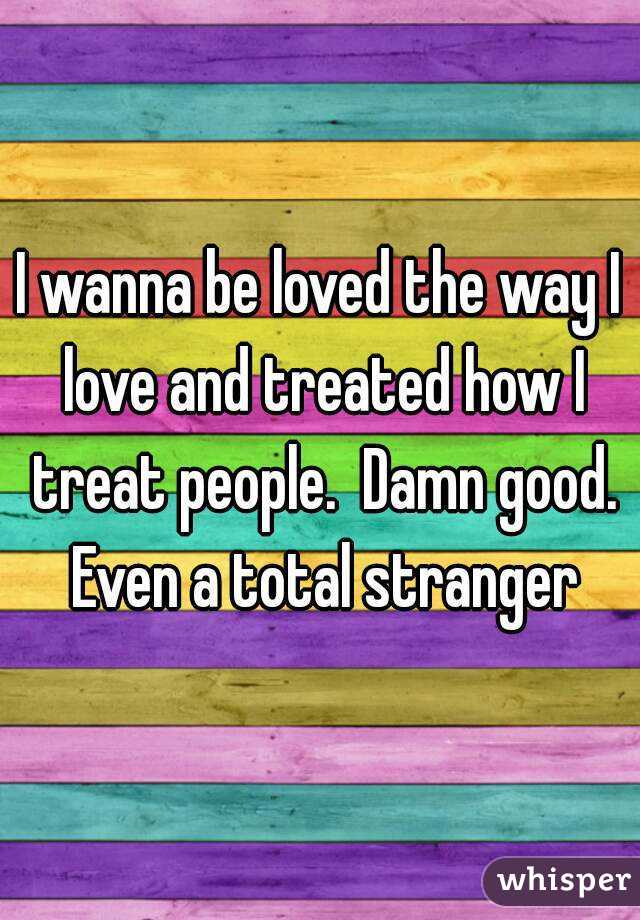 I wanna be loved the way I love and treated how I treat people.  Damn good. Even a total stranger