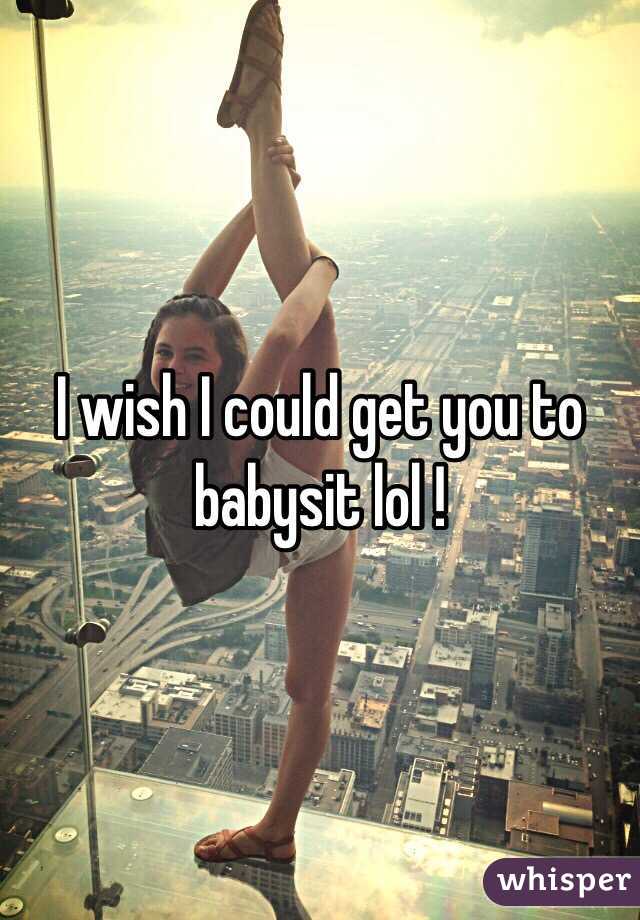 I wish I could get you to babysit lol !