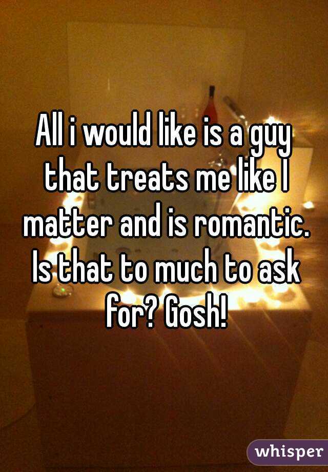 All i would like is a guy that treats me like I matter and is romantic. Is that to much to ask for? Gosh!