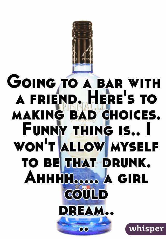 Going to a bar with a friend. Here's to making bad choices. Funny thing is.. I won't allow myself to be that drunk. Ahhhh..... a girl could dream....