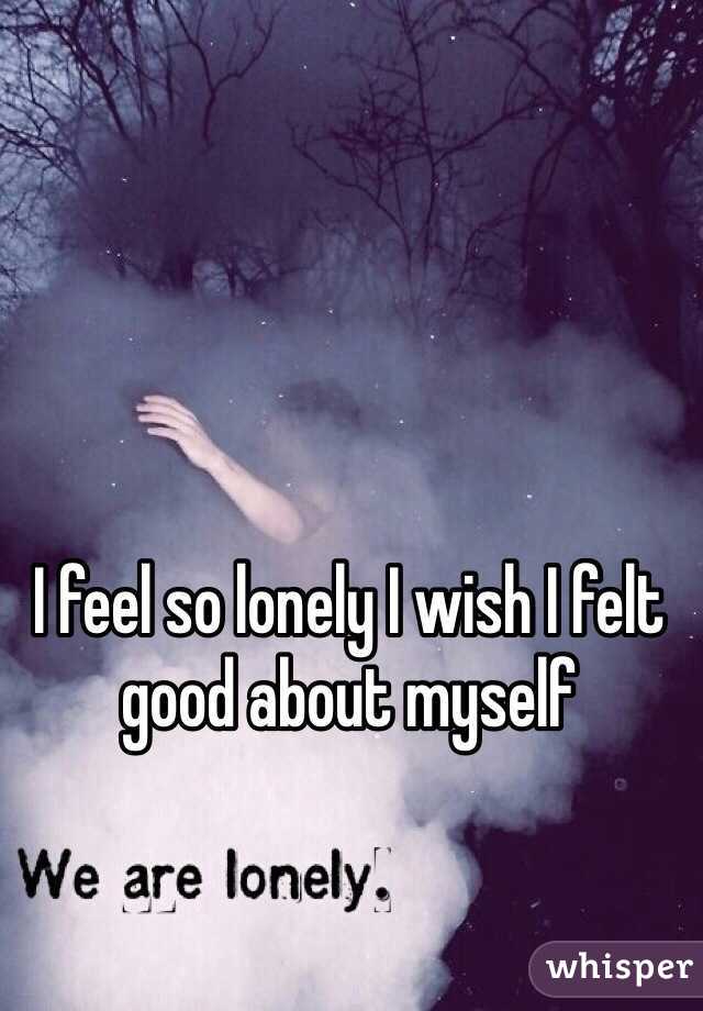 I feel so lonely I wish I felt good about myself