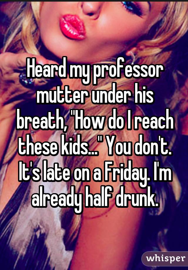 Heard my professor mutter under his breath, "How do I reach these kids..." You don't. It's late on a Friday. I'm already half drunk.