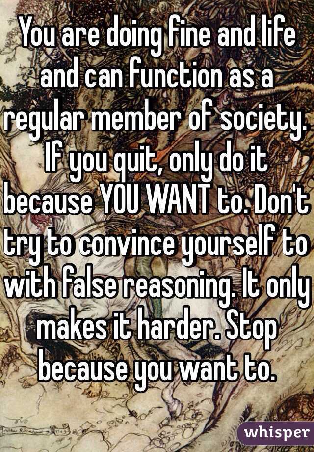 You are doing fine and life and can function as a regular member of society. If you quit, only do it because YOU WANT to. Don't try to convince yourself to with false reasoning. It only makes it harder. Stop because you want to. 