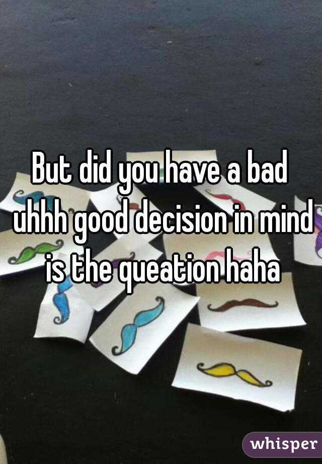 But did you have a bad uhhh good decision in mind is the queation haha