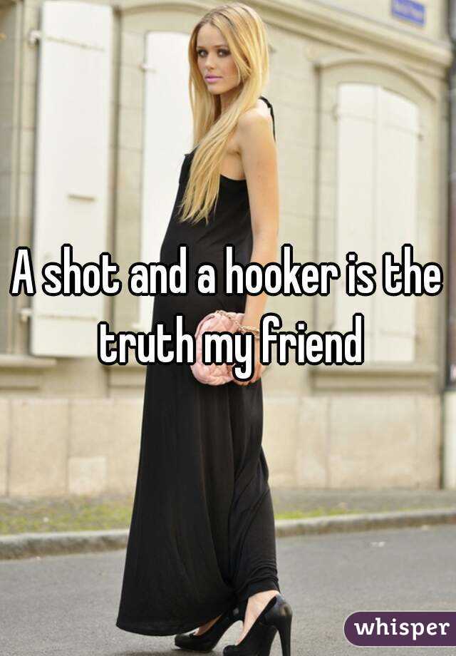 A shot and a hooker is the truth my friend