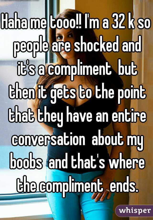 Haha me tooo!! I'm a 32 k so people are shocked and it's a compliment  but then it gets to the point that they have an entire conversation  about my boobs  and that's where the compliment  ends.