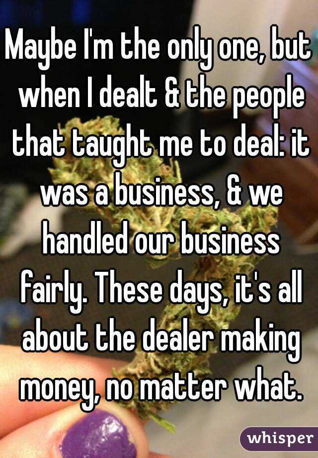 Maybe I'm the only one, but when I dealt & the people that taught me to deal: it was a business, & we handled our business fairly. These days, it's all about the dealer making money, no matter what.
