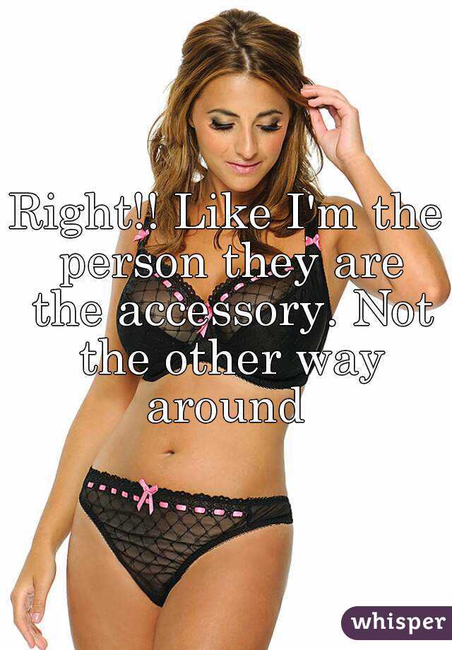 Right!! Like I'm the person they are the accessory. Not the other way around 