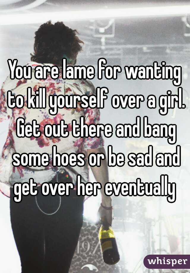 You are lame for wanting to kill yourself over a girl. Get out there and bang some hoes or be sad and get over her eventually 