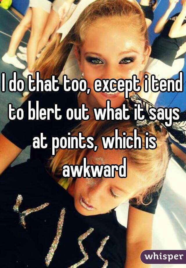 I do that too, except i tend to blert out what it says at points, which is awkward
