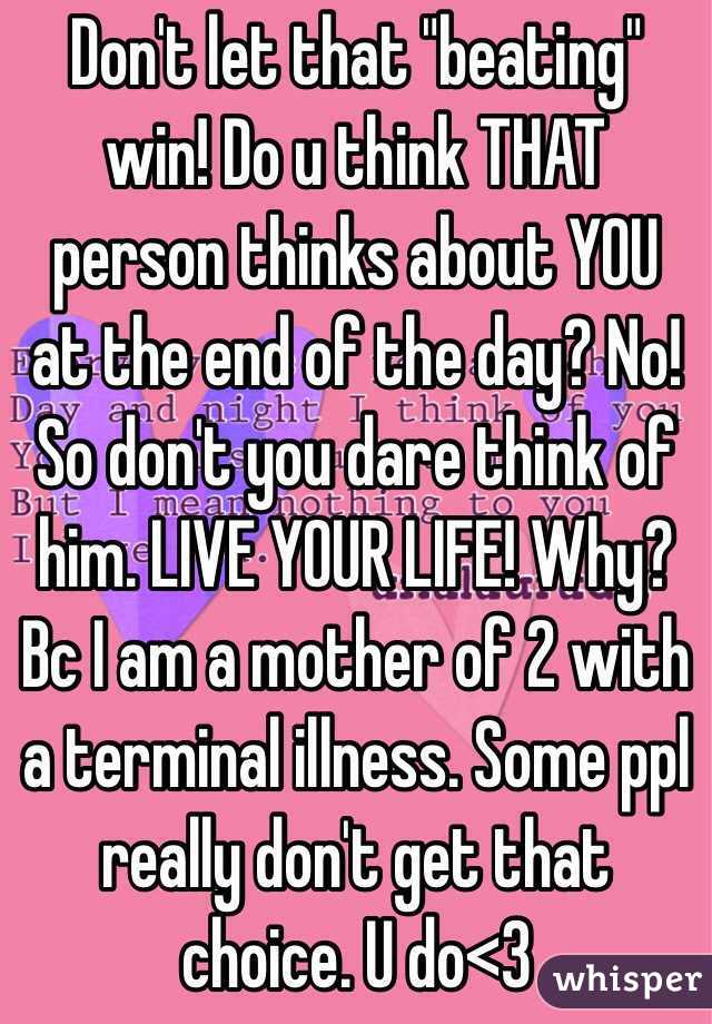 Don't let that "beating" win! Do u think THAT person thinks about YOU at the end of the day? No! So don't you dare think of him. LIVE YOUR LIFE! Why? Bc I am a mother of 2 with a terminal illness. Some ppl really don't get that choice. U do<3