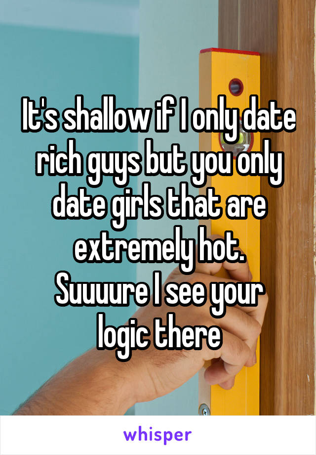 It's shallow if I only date rich guys but you only date girls that are extremely hot.
Suuuure I see your logic there