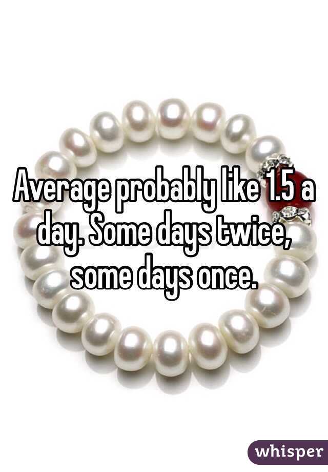 Average probably like 1.5 a day. Some days twice, some days once.