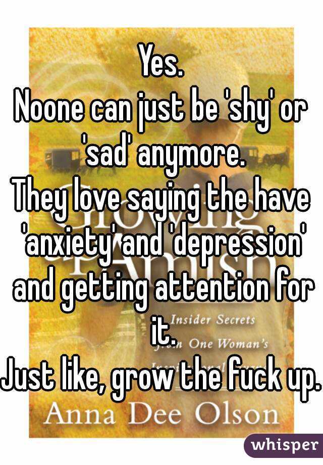 Yes.
Noone can just be 'shy' or 'sad' anymore.
They love saying the have 'anxiety' and 'depression' and getting attention for it.
Just like, grow the fuck up.